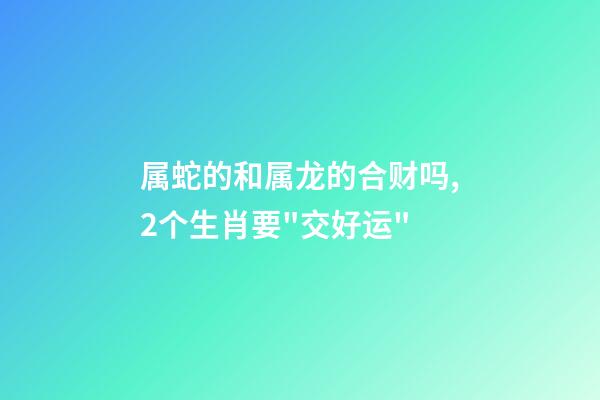 属蛇的和属龙的合财吗,2个生肖要"交好运"-第1张-观点-玄机派
